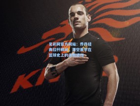 足彩网官方网站：乔丹经典拉杆瞬间，滞空美学在篮球史上的永恒烙印