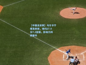 【中国足彩网】马尔卡宁爆发表现，场均27.9分7.2篮板，影响力持续攀升