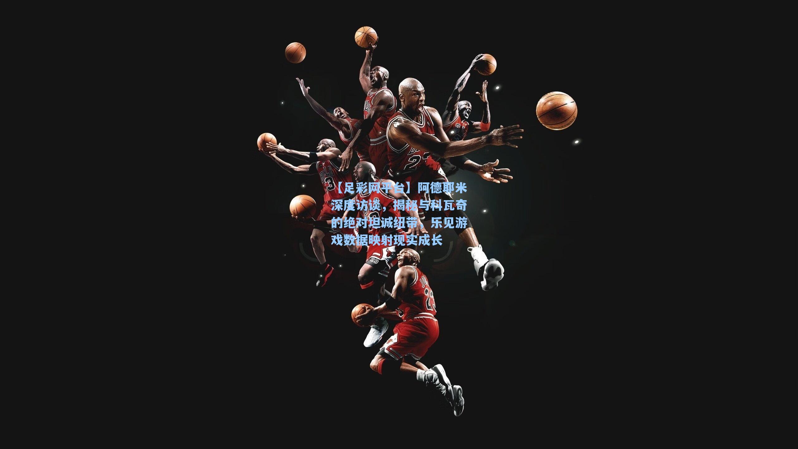 阿德耶米深度访谈，揭秘与科瓦奇的绝对坦诚纽带，乐见游戏数据映射现实成长