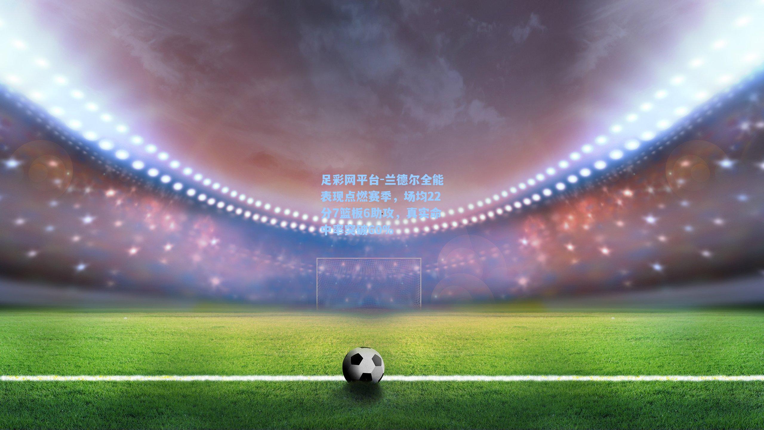 兰德尔全能表现点燃赛季，场均22分7篮板6助攻，真实命中率突破60%