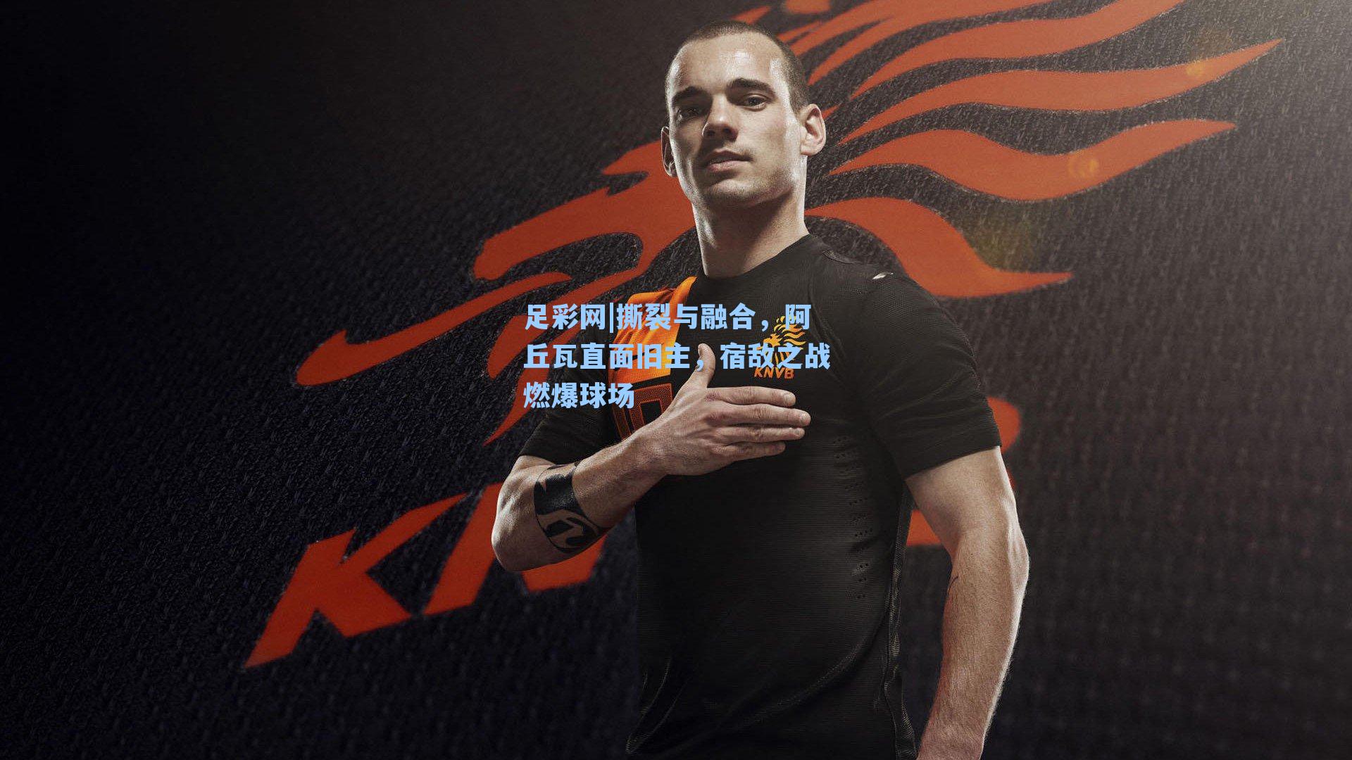 撕裂与融合，阿丘瓦直面旧主，宿敌之战燃爆球场
