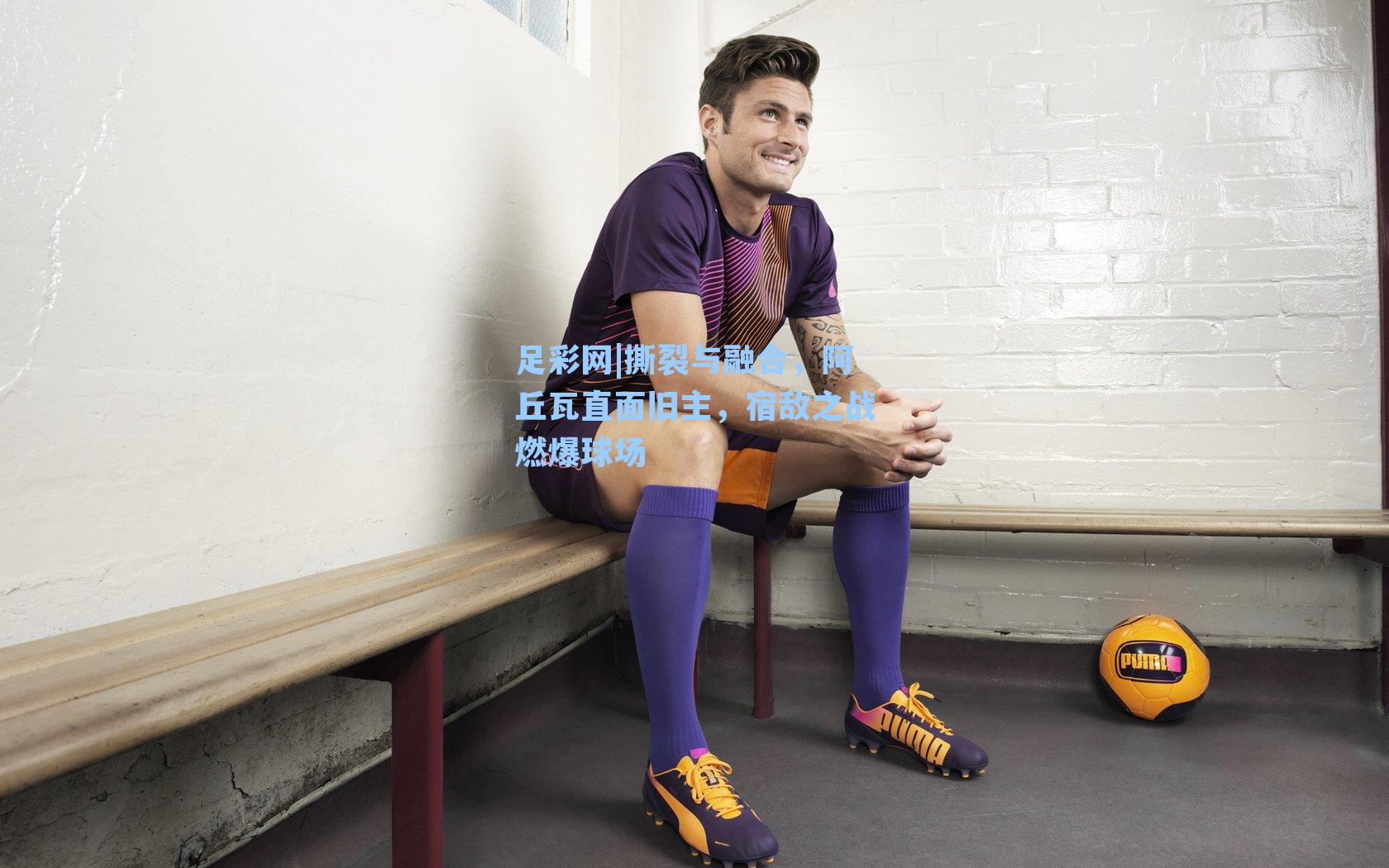 撕裂与融合，阿丘瓦直面旧主，宿敌之战燃爆球场