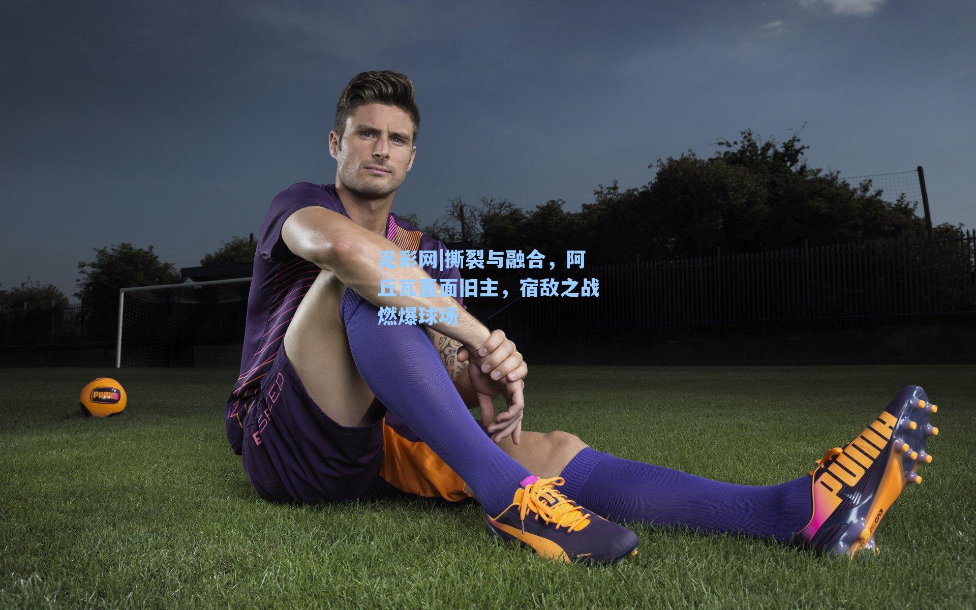 撕裂与融合，阿丘瓦直面旧主，宿敌之战燃爆球场