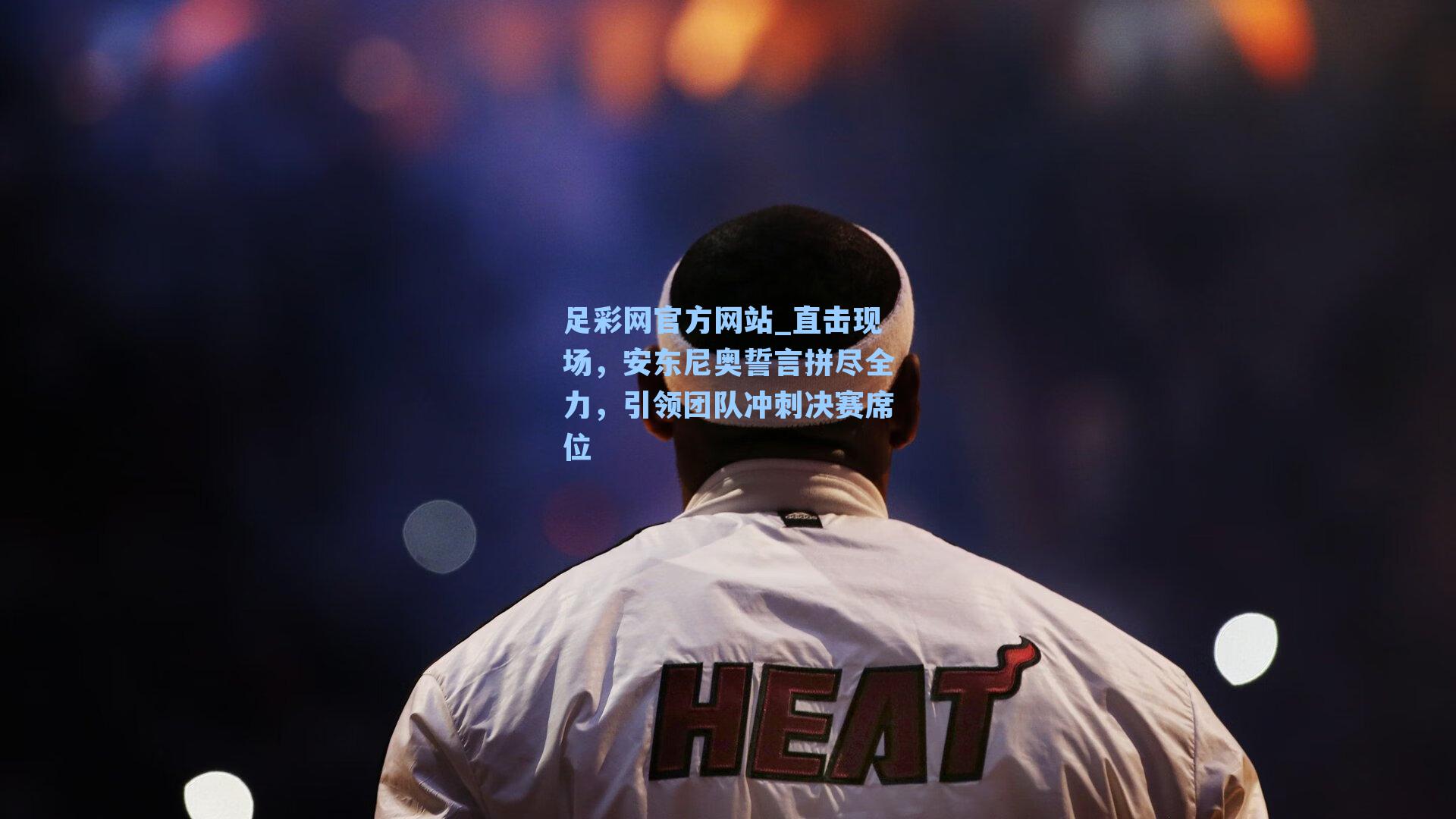 直击现场，安东尼奥誓言拼尽全力，引领团队冲刺决赛席位